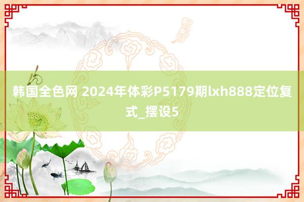 韩国全色网 2024年体彩P5179期lxh888定位复式_摆设5