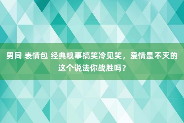 男同 表情包 经典糗事搞笑冷见笑，爱情是不灭的这个说法你战胜吗？