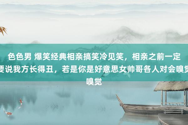 色色男 爆笑经典相亲搞笑冷见笑，相亲之前一定要说我方长得丑，若是你是好意思女帅哥各人对会嗅觉