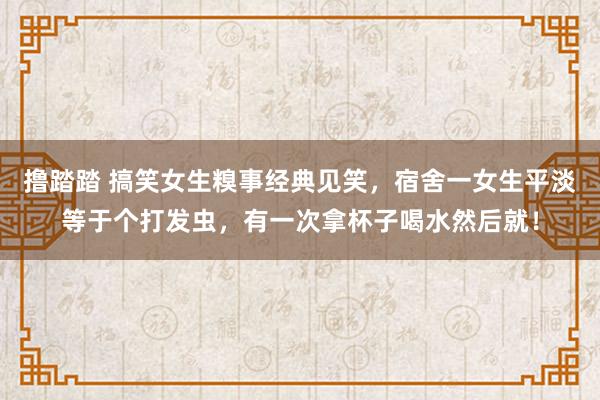 撸踏踏 搞笑女生糗事经典见笑，宿舍一女生平淡等于个打发虫，有一次拿杯子喝水然后就！