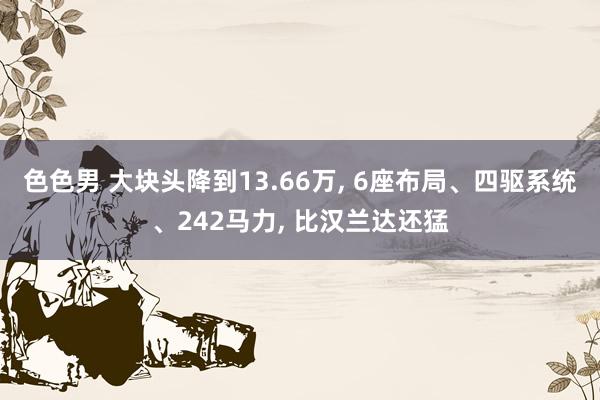 色色男 大块头降到13.66万， 6座布局、四驱系统、242马力， 比汉兰达还猛