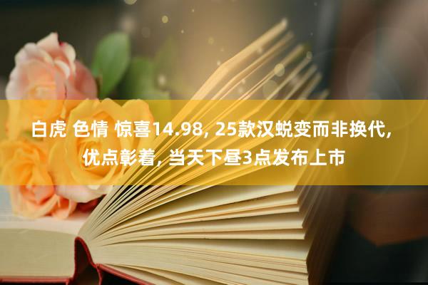 白虎 色情 惊喜14.98， 25款汉蜕变而非换代， 优点彰着， 当天下昼3点发布上市