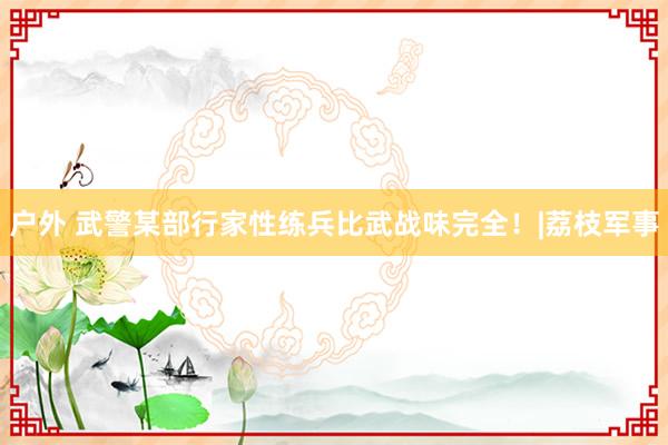 户外 武警某部行家性练兵比武战味完全！|荔枝军事