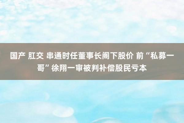 国产 肛交 串通时任董事长阁下股价 前“私募一哥”徐翔一审被判补偿股民亏本