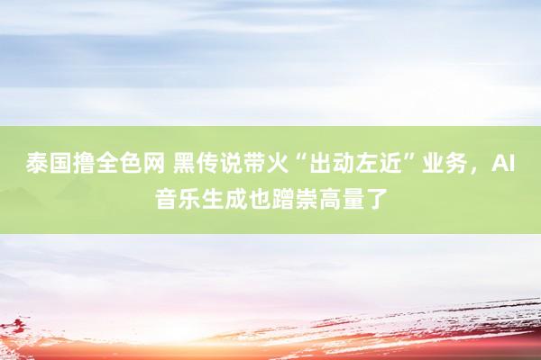 泰国撸全色网 黑传说带火“出动左近”业务，AI音乐生成也蹭崇高量了