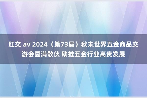 肛交 av 2024（第73届）秋末世界五金商品交游会圆满散伙 助推五金行业高贵发展