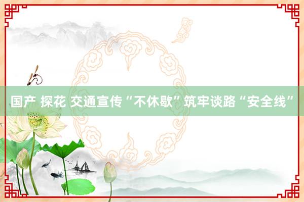 国产 探花 交通宣传“不休歇”筑牢谈路“安全线”