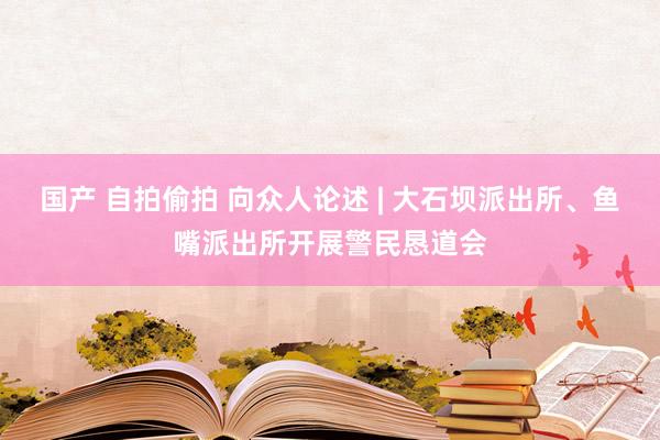 国产 自拍偷拍 向众人论述 | 大石坝派出所、鱼嘴派出所开展警民恳道会