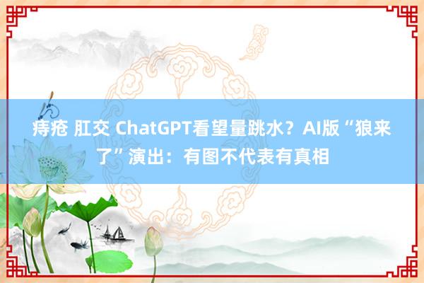 痔疮 肛交 ChatGPT看望量跳水？AI版“狼来了”演出：有图不代表有真相