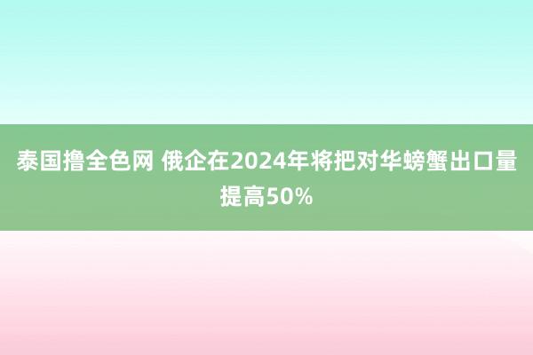 泰国撸全色网 俄企在2024年将把对华螃蟹出口量提高50%