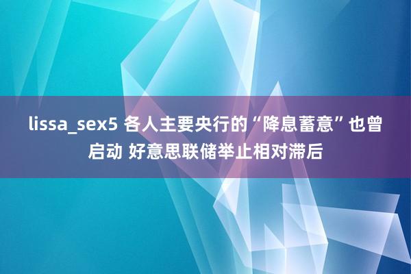 lissa_sex5 各人主要央行的“降息蓄意”也曾启动 好意思联储举止相对滞后