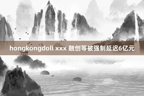 hongkongdoll xxx 融创等被强制延迟6亿元