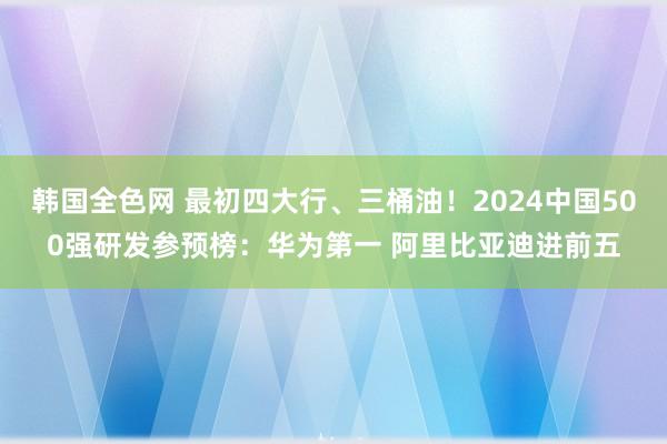 韩国全色网 最初四大行、三桶油！2024中国500强研发参预榜：华为第一 阿里比亚迪进前五