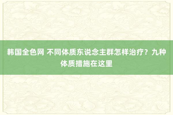 韩国全色网 不同体质东说念主群怎样治疗？九种体质措施在这里