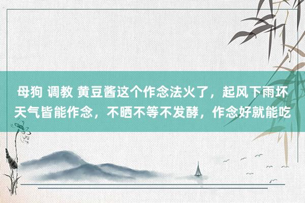 母狗 调教 黄豆酱这个作念法火了，起风下雨坏天气皆能作念，不晒不等不发酵，作念好就能吃