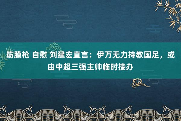 筋膜枪 自慰 刘建宏直言：伊万无力持教国足，或由中超三强主帅临时接办