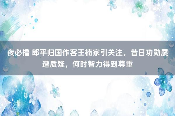 夜必撸 郎平归国作客王楠家引关注，昔日功勋屡遭质疑，何时智力得到尊重