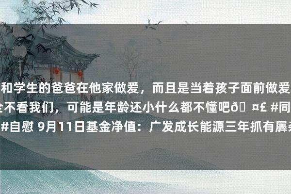 和学生的爸爸在他家做爱，而且是当着孩子面前做爱，太刺激了，孩子完全不看我们，可能是年龄还小什么都不懂吧🤣 #同城 #文爱 #自慰 9月11日基金净值：广发成长能源三年抓有羼杂A最新净值0.4703，涨2.02%