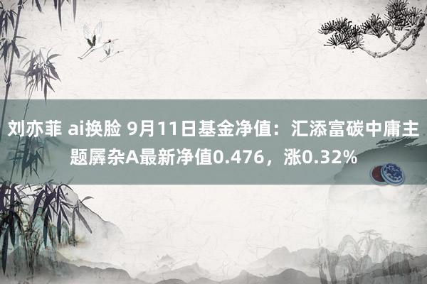 刘亦菲 ai换脸 9月11日基金净值：汇添富碳中庸主题羼杂A最新净值0.476，涨0.32%