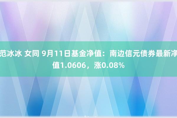 范冰冰 女同 9月11日基金净值：南边信元债券最新净值1.0606，涨0.08%