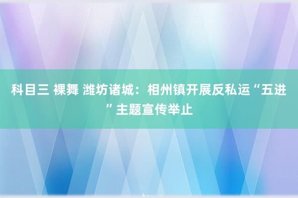 科目三 裸舞 潍坊诸城：相州镇开展反私运“五进”主题宣传举止