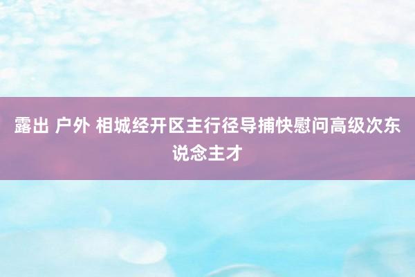 露出 户外 相城经开区主行径导捕快慰问高级次东说念主才