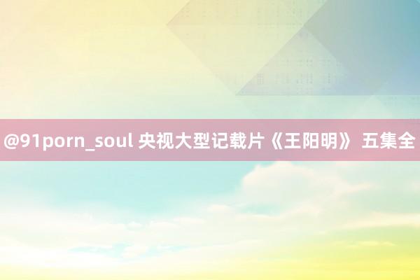 @91porn_soul 央视大型记载片《王阳明》 五集全