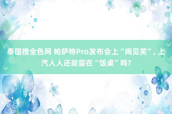 泰国撸全色网 帕萨特Pro发布会上“闹见笑”， 上汽人人还能留在“饭桌”吗?