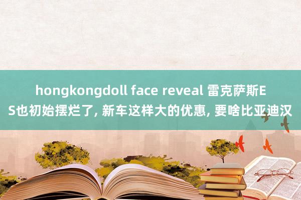 hongkongdoll face reveal 雷克萨斯ES也初始摆烂了， 新车这样大的优惠， 要啥比亚迪汉