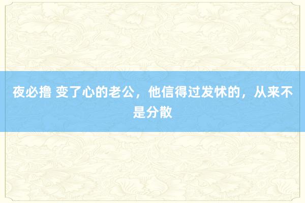 夜必撸 变了心的老公，他信得过发怵的，从来不是分散