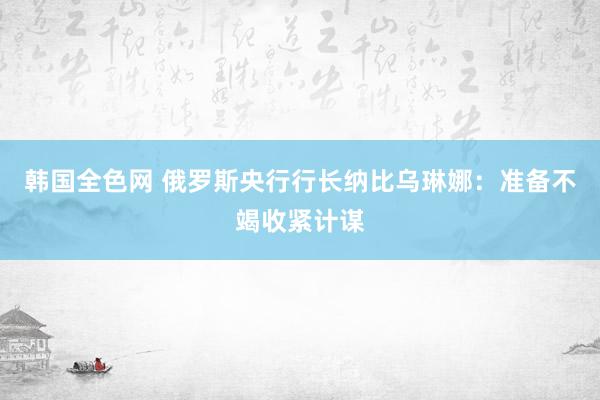 韩国全色网 俄罗斯央行行长纳比乌琳娜：准备不竭收紧计谋