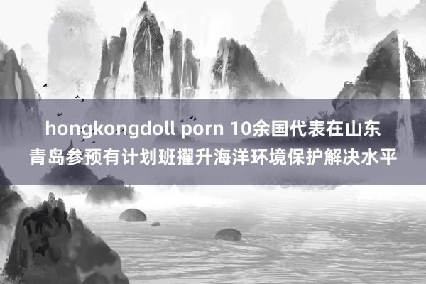 hongkongdoll porn 10余国代表在山东青岛参预有计划班擢升海洋环境保护解决水平