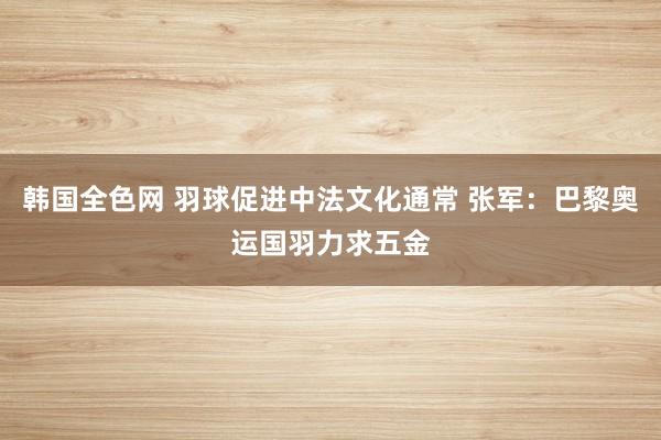 韩国全色网 羽球促进中法文化通常 张军：巴黎奥运国羽力求五金