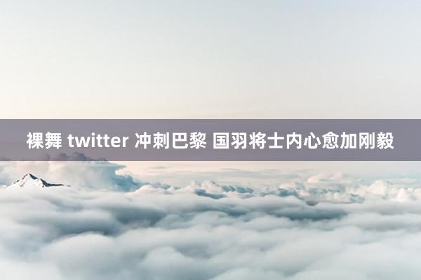 裸舞 twitter 冲刺巴黎 国羽将士内心愈加刚毅