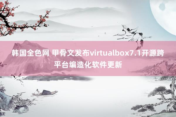 韩国全色网 甲骨文发布virtualbox7.1开源跨平台编造化软件更新