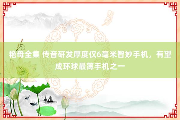 艳母全集 传音研发厚度仅6毫米智妙手机，有望成环球最薄手机之一