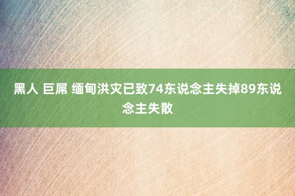 黑人 巨屌 缅甸洪灾已致74东说念主失掉89东说念主失散