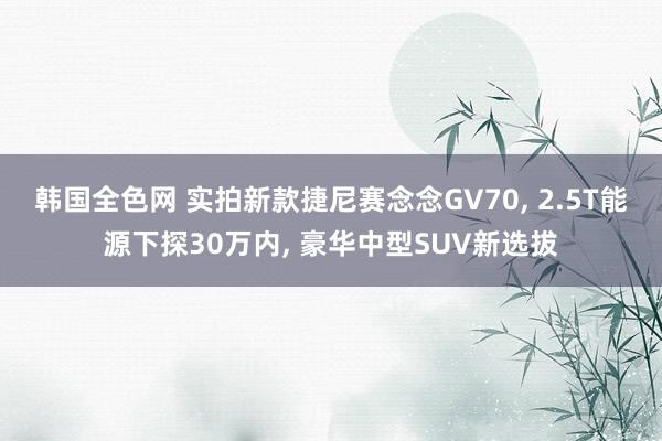 韩国全色网 实拍新款捷尼赛念念GV70， 2.5T能源下探30万内， 豪华中型SUV新选拔