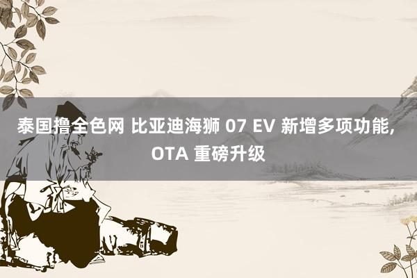 泰国撸全色网 比亚迪海狮 07 EV 新增多项功能， OTA 重磅升级