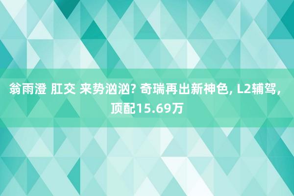 翁雨澄 肛交 来势汹汹? 奇瑞再出新神色， L2辅驾， 顶配15.69万