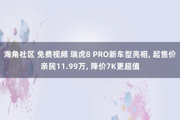 海角社区 免费视频 瑞虎8 PRO新车型亮相， 起售价亲民11.99万， 降价7K更超值