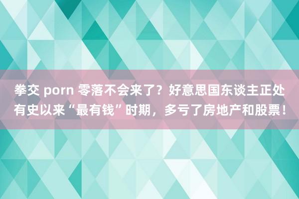 拳交 porn 零落不会来了？好意思国东谈主正处有史以来“最有钱”时期，多亏了房地产和股票！