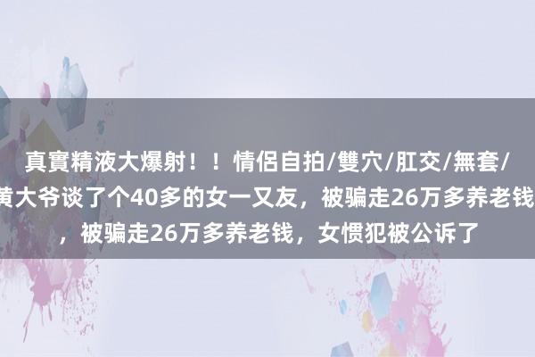 真實精液大爆射！！情侶自拍/雙穴/肛交/無套/大量噴精 73岁的黄大爷谈了个40多的女一又友，被骗走26万多养老钱，女惯犯被公诉了