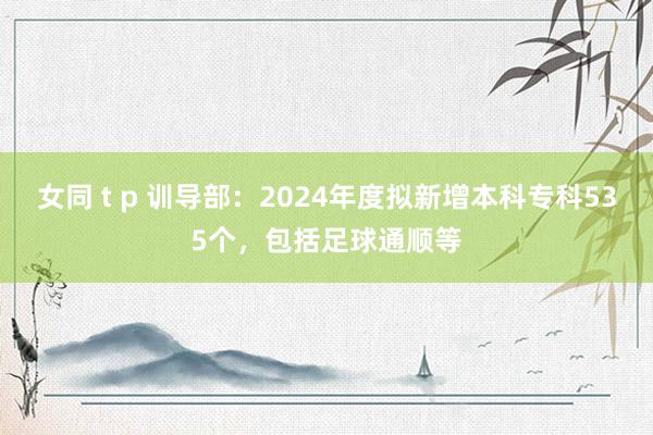 女同 t p 训导部：2024年度拟新增本科专科535个，包括足球通顺等