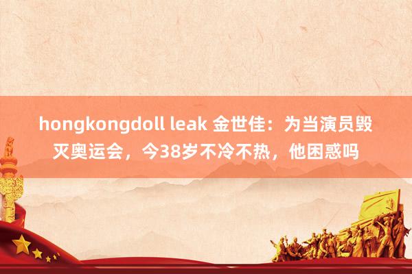 hongkongdoll leak 金世佳：为当演员毁灭奥运会，今38岁不冷不热，他困惑吗