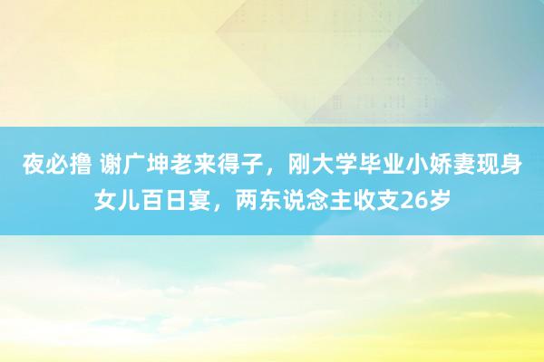 夜必撸 谢广坤老来得子，刚大学毕业小娇妻现身女儿百日宴，两东说念主收支26岁