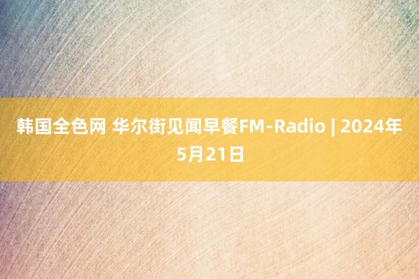 韩国全色网 华尔街见闻早餐FM-Radio | 2024年5月21日