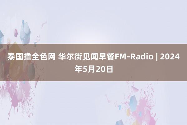 泰国撸全色网 华尔街见闻早餐FM-Radio | 2024年5月20日