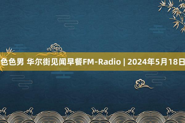 色色男 华尔街见闻早餐FM-Radio | 2024年5月18日