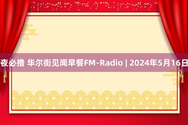 夜必撸 华尔街见闻早餐FM-Radio | 2024年5月16日